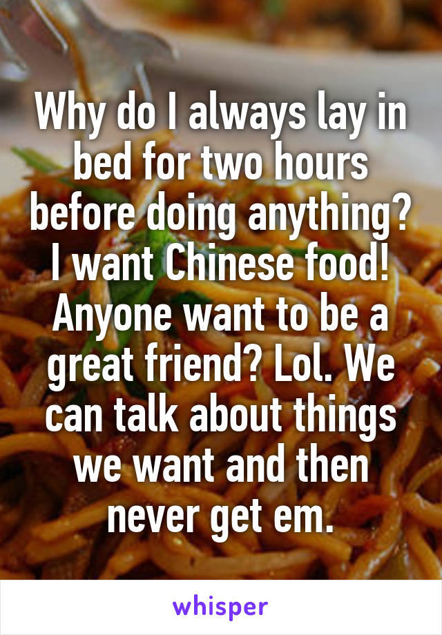 Why do I always lay in bed for two hours before doing anything? I want Chinese food! Anyone want to be a great friend? Lol. We can talk about things we want and then never get em.