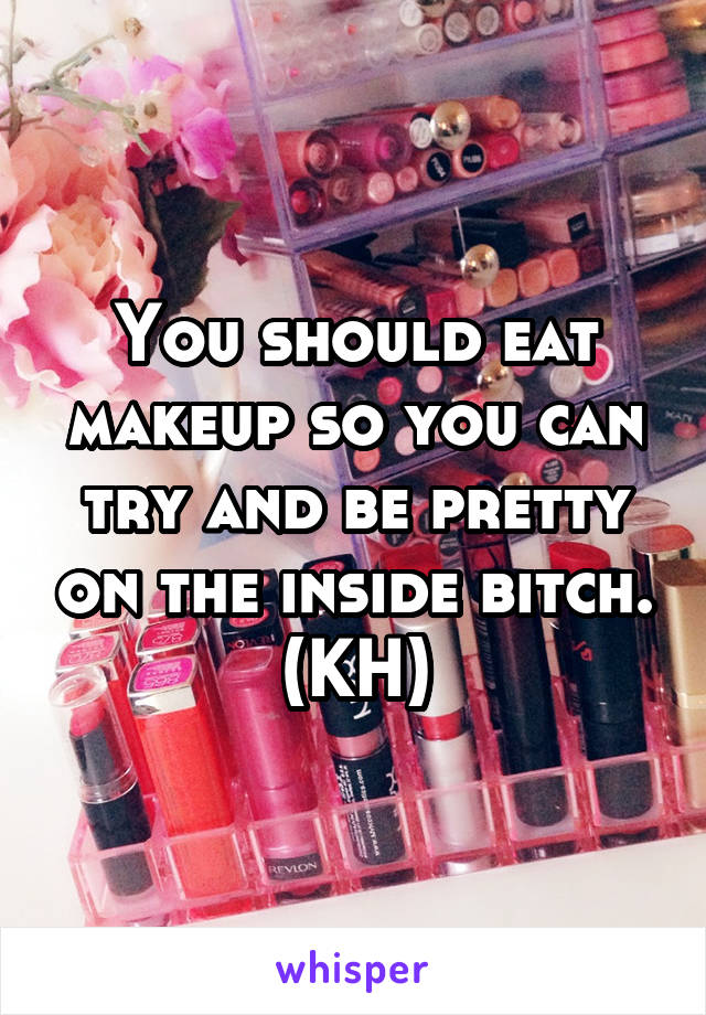 You should eat makeup so you can try and be pretty on the inside bitch. (KH)