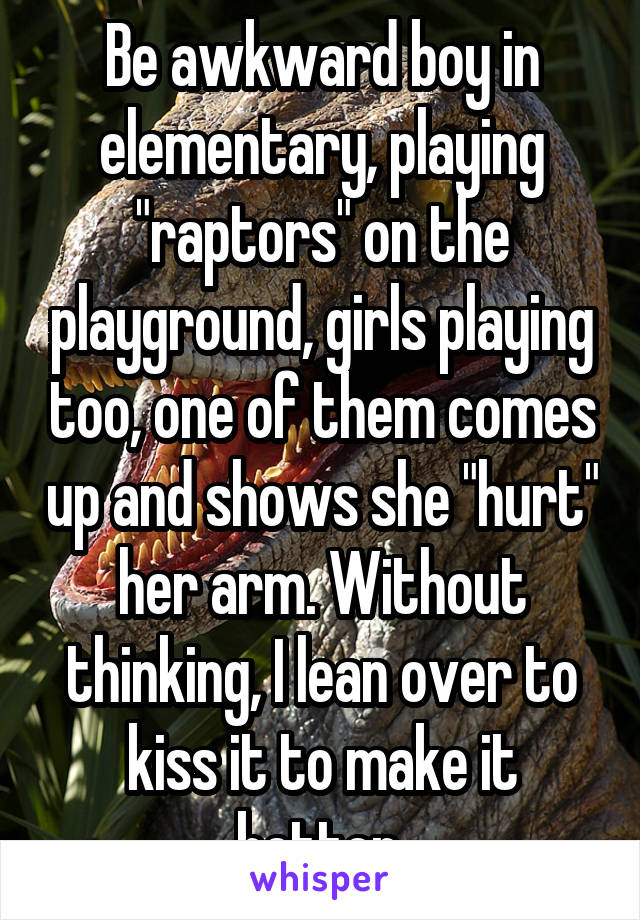 Be awkward boy in elementary, playing "raptors" on the playground, girls playing too, one of them comes up and shows she "hurt" her arm. Without thinking, I lean over to kiss it to make it better.