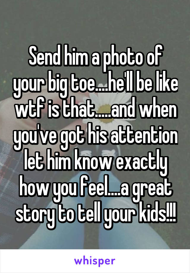 Send him a photo of your big toe....he'll be like wtf is that.....and when you've got his attention let him know exactly how you feel....a great story to tell your kids!!!