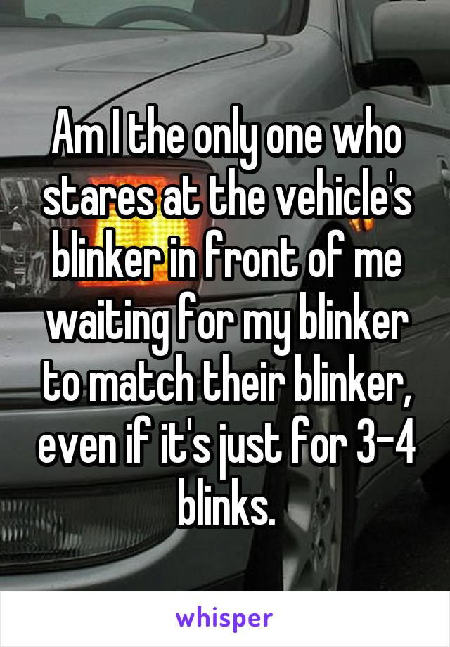 Am I the only one who stares at the vehicle's blinker in front of me waiting for my blinker to match their blinker, even if it's just for 3-4 blinks.