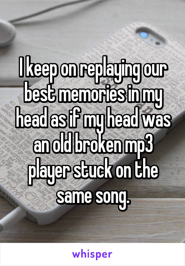 I keep on replaying our best memories in my head as if my head was an old broken mp3 player stuck on the same song.