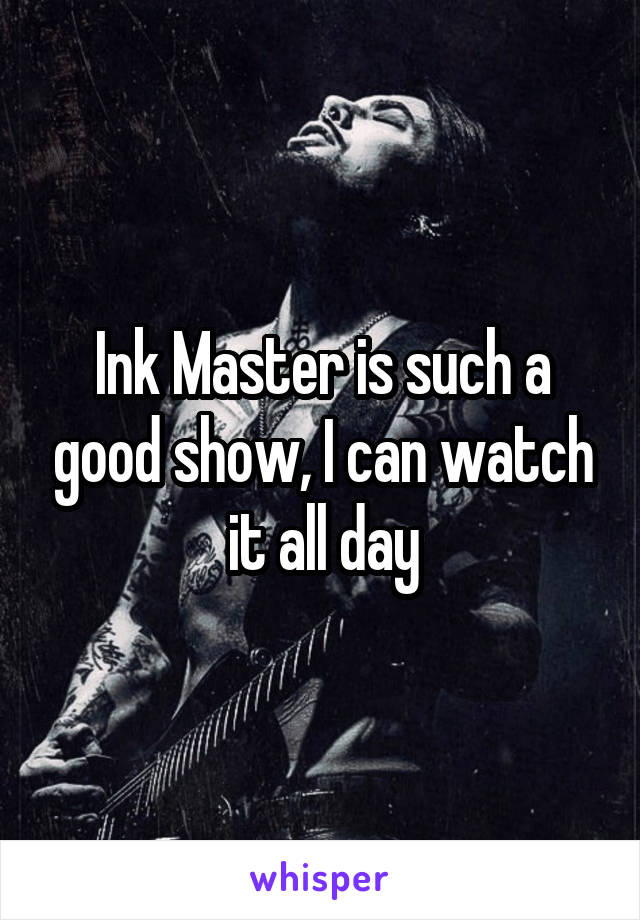 Ink Master is such a good show, I can watch it all day