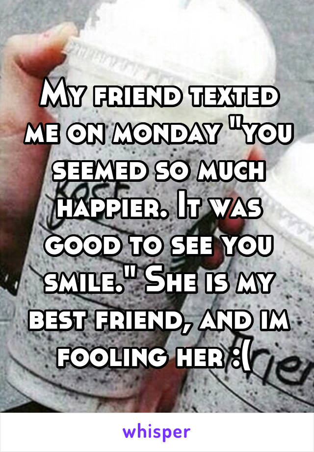 My friend texted me on monday "you seemed so much happier. It was good to see you smile." She is my best friend, and im fooling her :( 