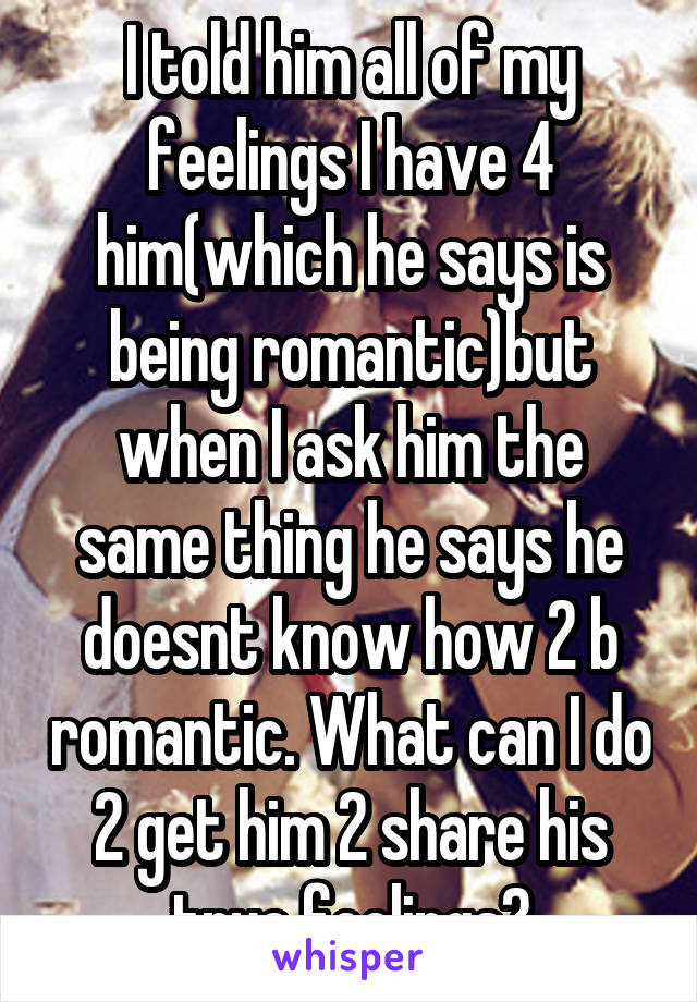 I told him all of my feelings I have 4 him(which he says is being romantic)but when I ask him the same thing he says he doesnt know how 2 b romantic. What can I do 2 get him 2 share his true feelings?