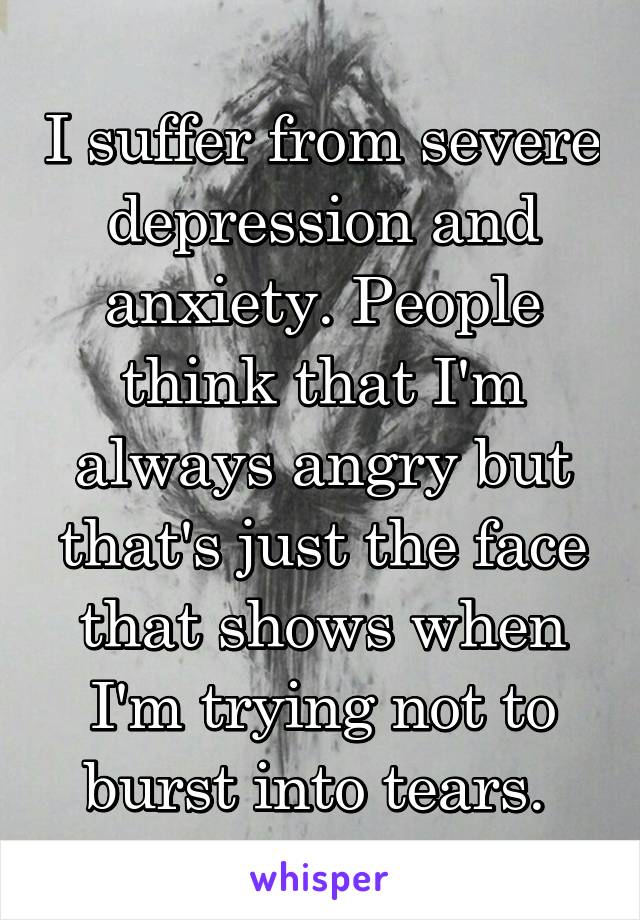 I suffer from severe depression and anxiety. People think that I'm always angry but that's just the face that shows when I'm trying not to burst into tears. 