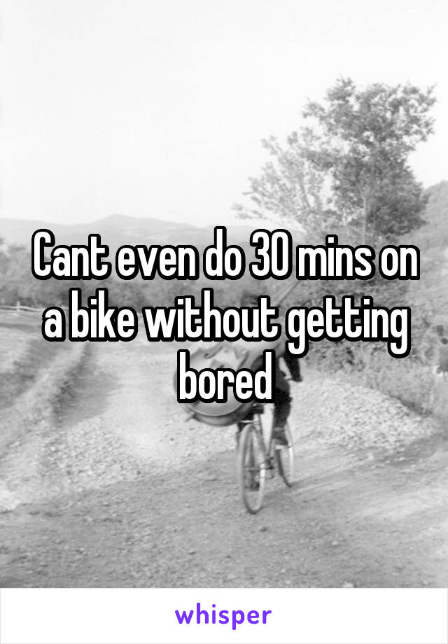 Cant even do 30 mins on a bike without getting bored