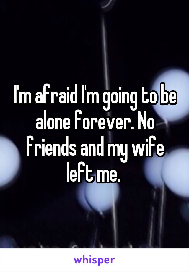 I'm afraid I'm going to be alone forever. No friends and my wife left me. 