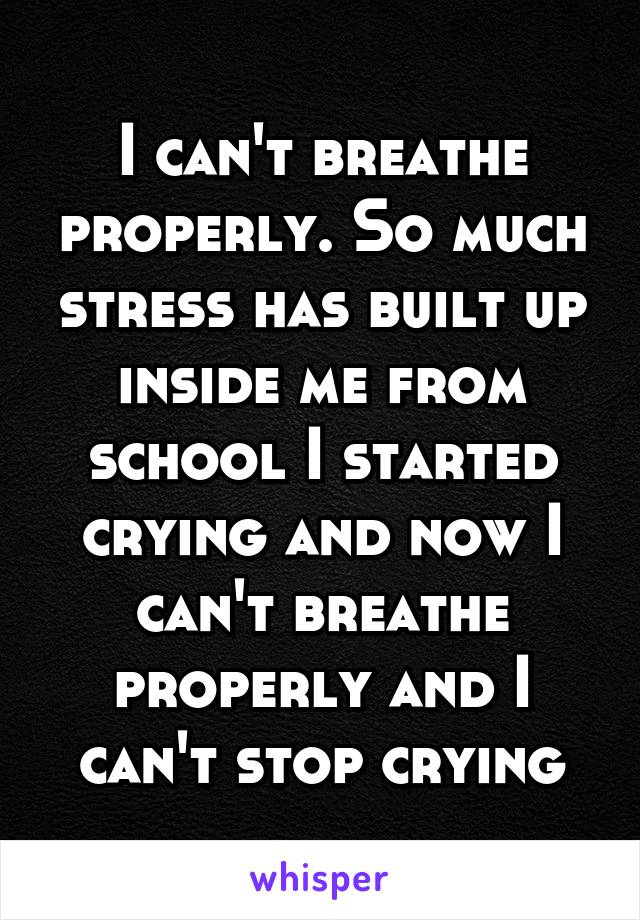 I can't breathe properly. So much stress has built up inside me from school I started crying and now I can't breathe properly and I can't stop crying