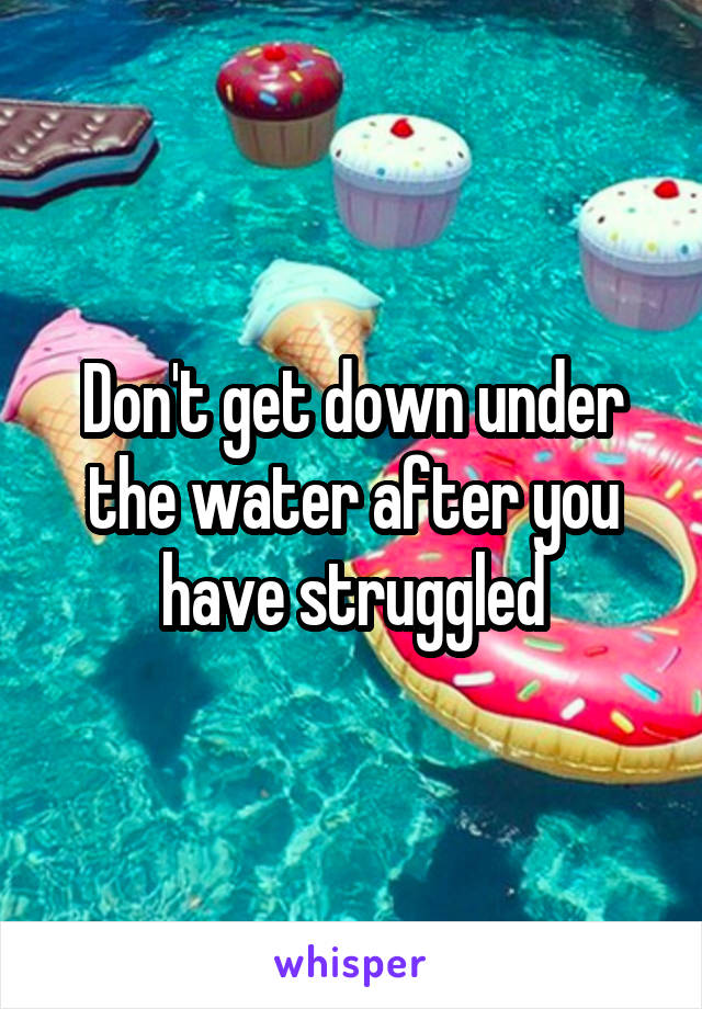 Don't get down under the water after you have struggled