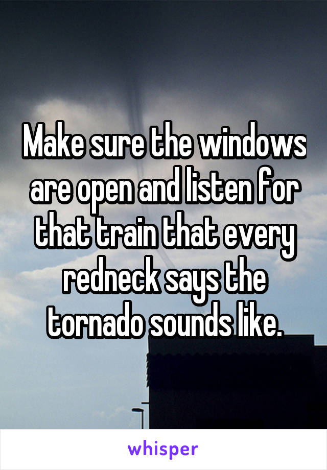 Make sure the windows are open and listen for that train that every redneck says the tornado sounds like.