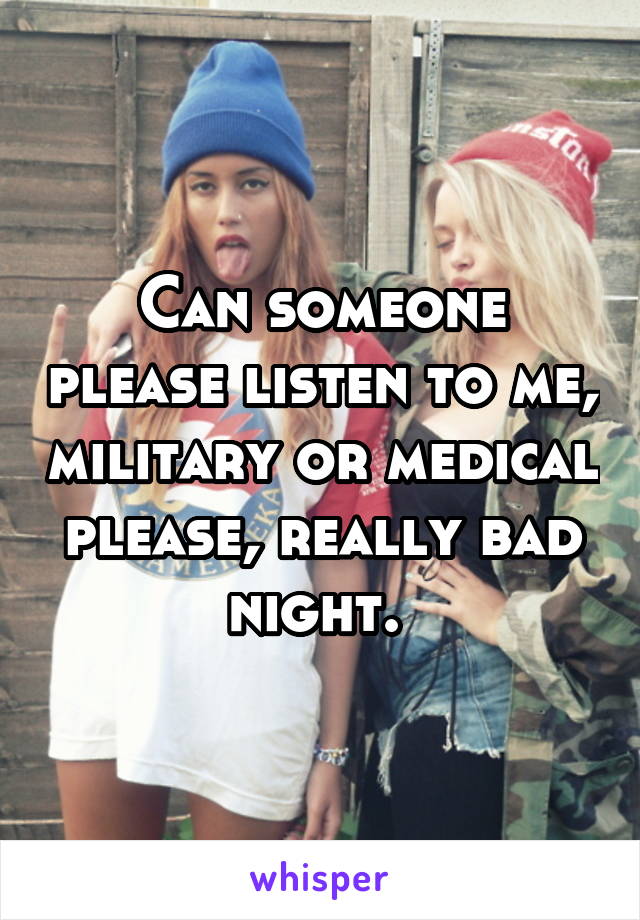 Can someone please listen to me, military or medical please, really bad night. 