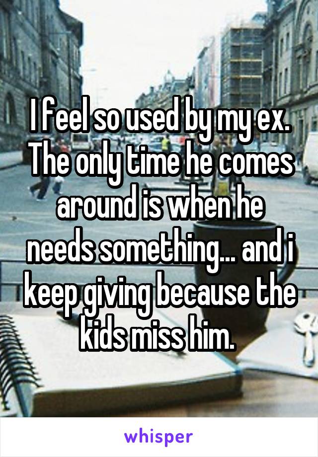 I feel so used by my ex. The only time he comes around is when he needs something... and i keep giving because the kids miss him. 