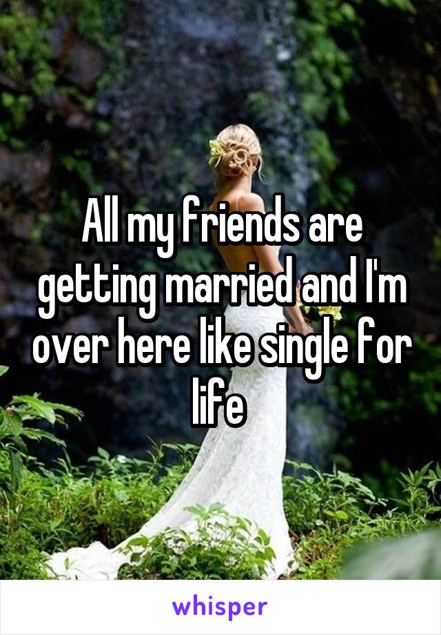 All my friends are getting married and I'm over here like single for life 