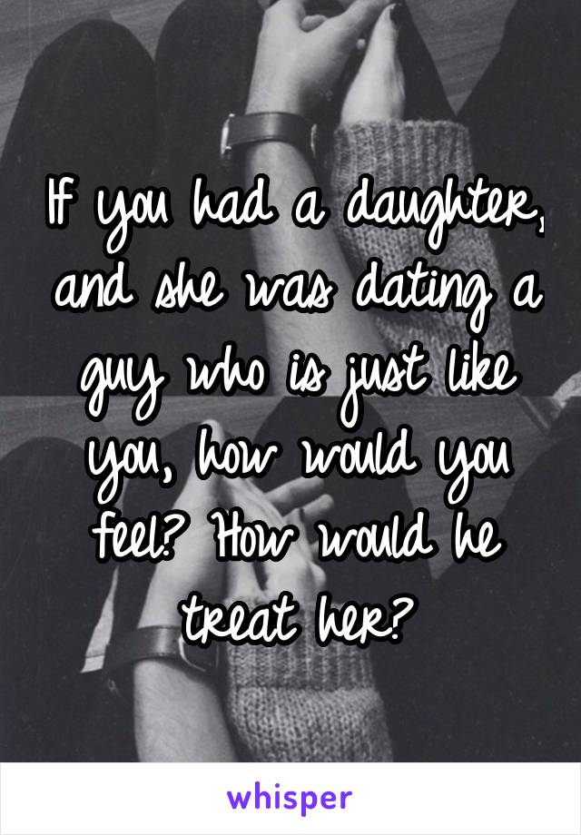 If you had a daughter, and she was dating a guy who is just like you, how would you feel? How would he treat her?