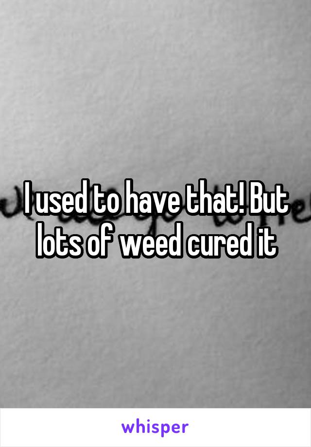 I used to have that! But lots of weed cured it