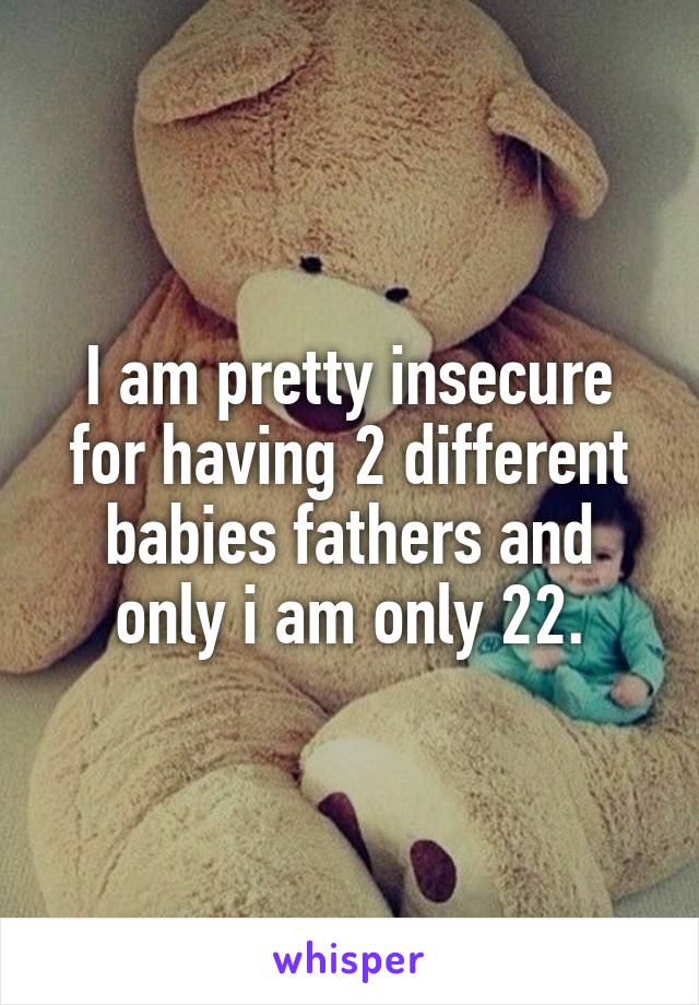 I am pretty insecure for having 2 different babies fathers and only i am only 22.