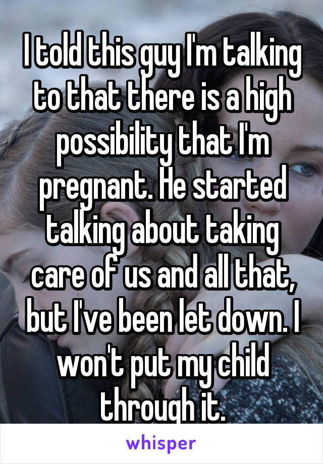 I told this guy I'm talking to that there is a high possibility that I'm pregnant. He started talking about taking care of us and all that, but I've been let down. I won't put my child through it.