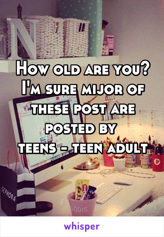 How old are you? I'm sure mijor of these post are posted by 
teens - teen adult 