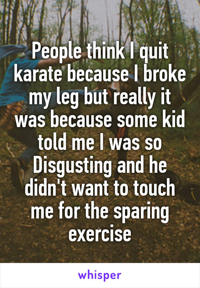 People think I quit karate because I broke my leg but really it was because some kid told me I was so
Disgusting and he didn't want to touch me for the sparing exercise