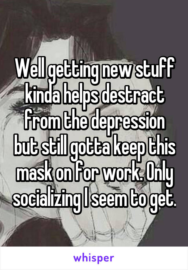 Well getting new stuff kinda helps destract from the depression but still gotta keep this mask on for work. Only socializing I seem to get.