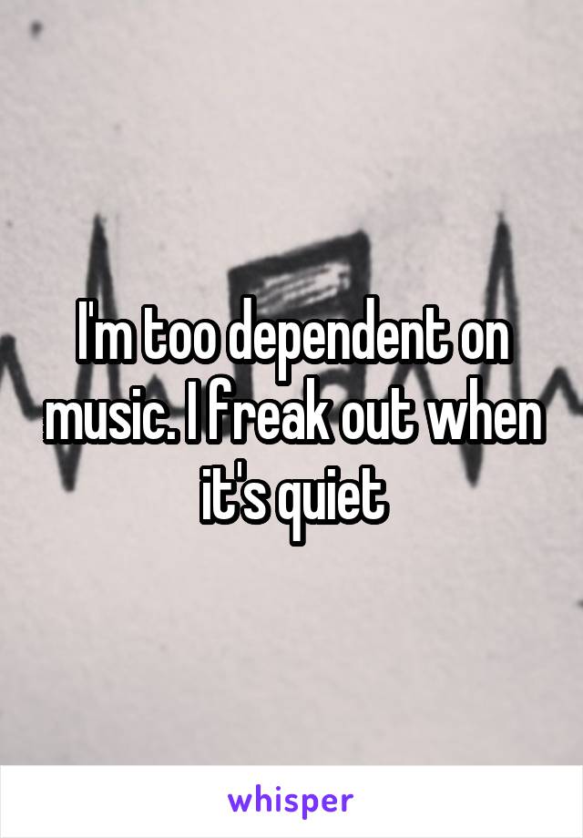 I'm too dependent on music. I freak out when it's quiet