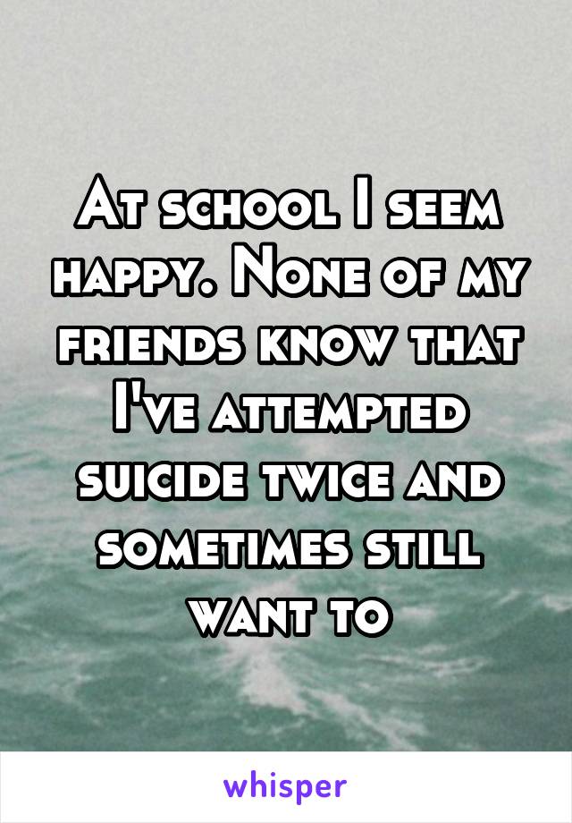 At school I seem happy. None of my friends know that I've attempted suicide twice and sometimes still want to