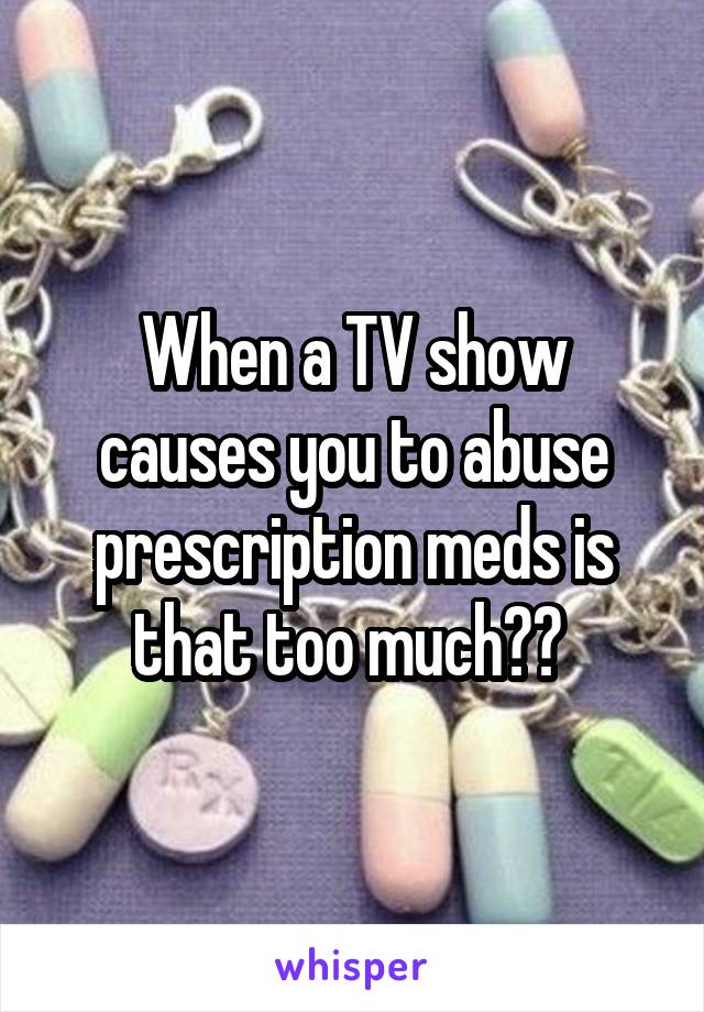 When a TV show causes you to abuse prescription meds is that too much?? 