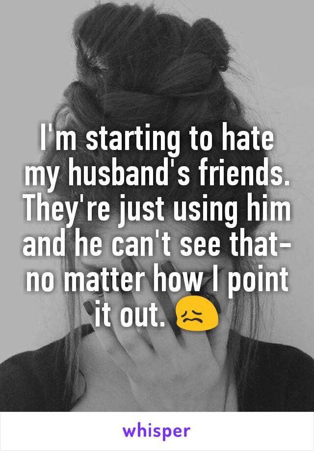 I'm starting to hate my husband's friends. They're just using him and he can't see that- no matter how I point it out. 😖