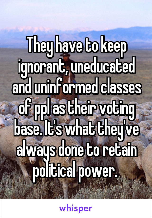 They have to keep ignorant, uneducated and uninformed classes of ppl as their voting base. It's what they've always done to retain political power. 