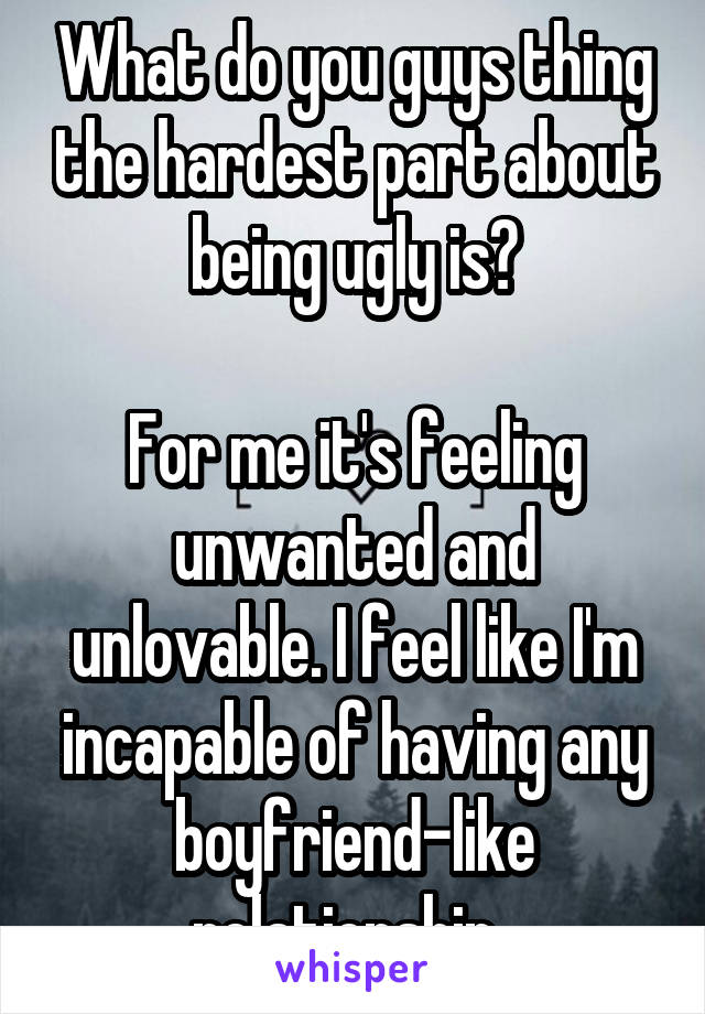 What do you guys thing the hardest part about being ugly is?

For me it's feeling unwanted and unlovable. I feel like I'm incapable of having any boyfriend-like relationship. 