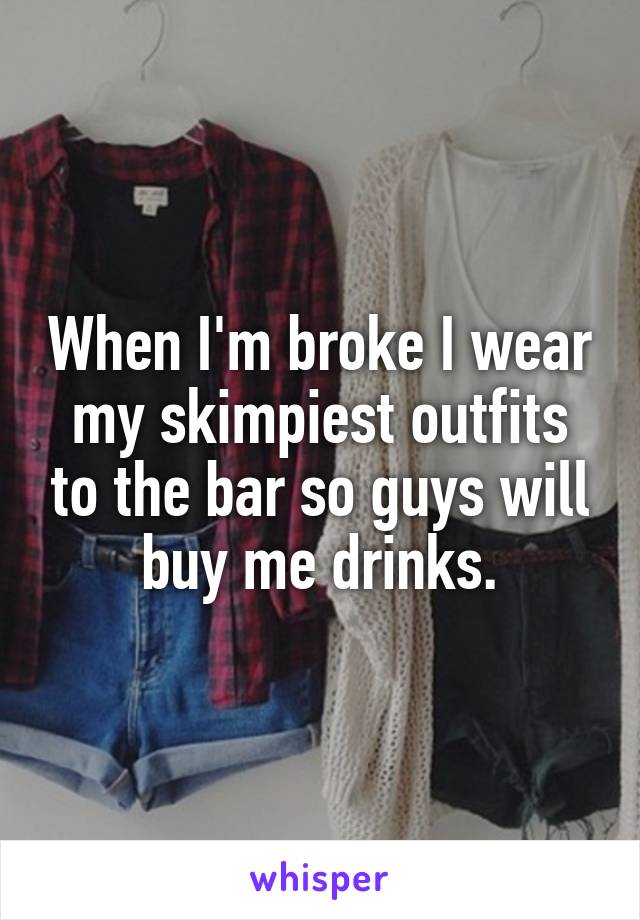 When I'm broke I wear my skimpiest outfits to the bar so guys will buy me drinks.