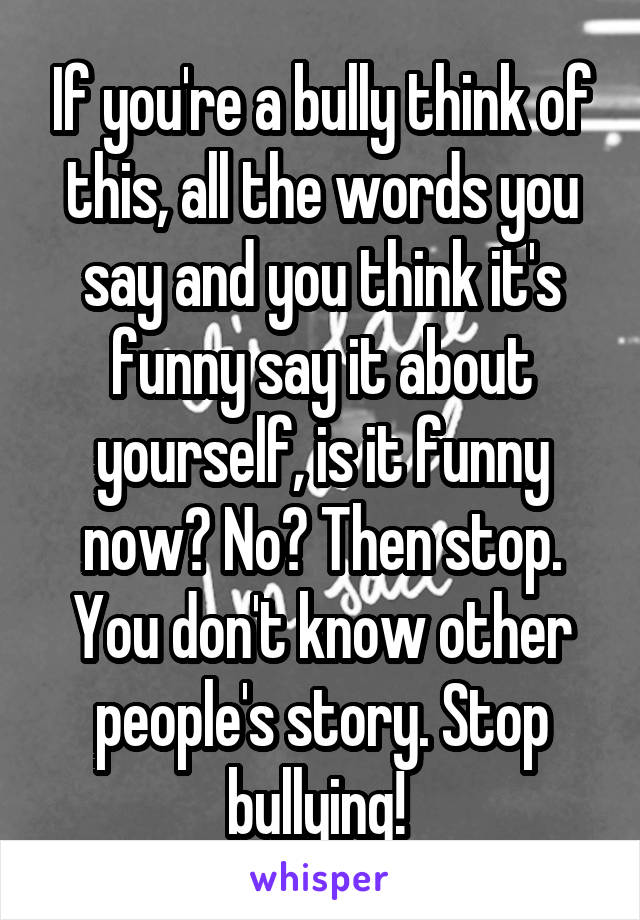 If you're a bully think of this, all the words you say and you think it's funny say it about yourself, is it funny now? No? Then stop. You don't know other people's story. Stop bullying! 