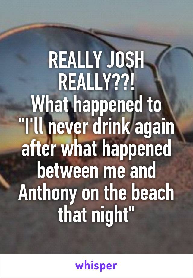 REALLY JOSH REALLY??!
What happened to "I'll never drink again after what happened between me and Anthony on the beach that night"