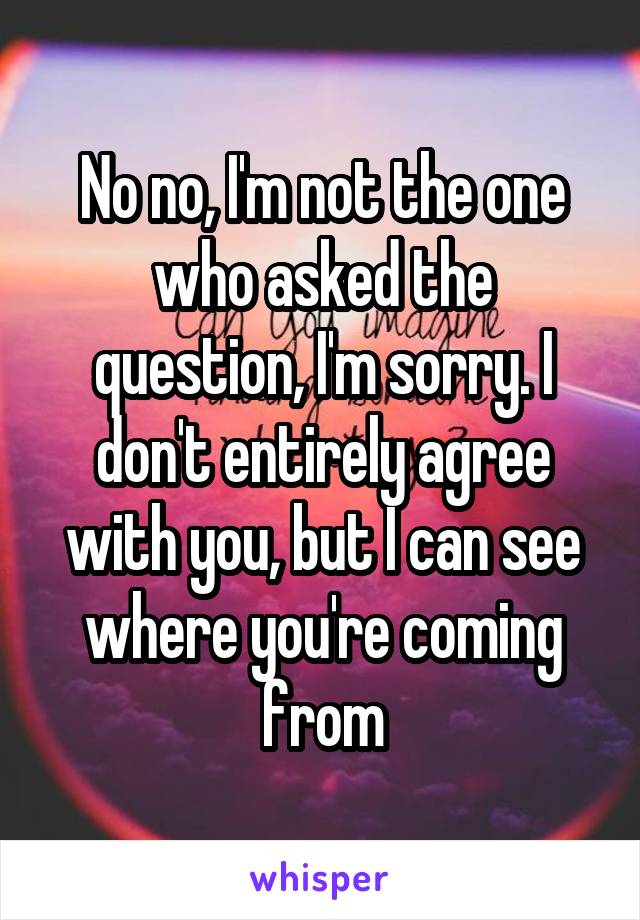 No no, I'm not the one who asked the question, I'm sorry. I don't entirely agree with you, but I can see where you're coming from