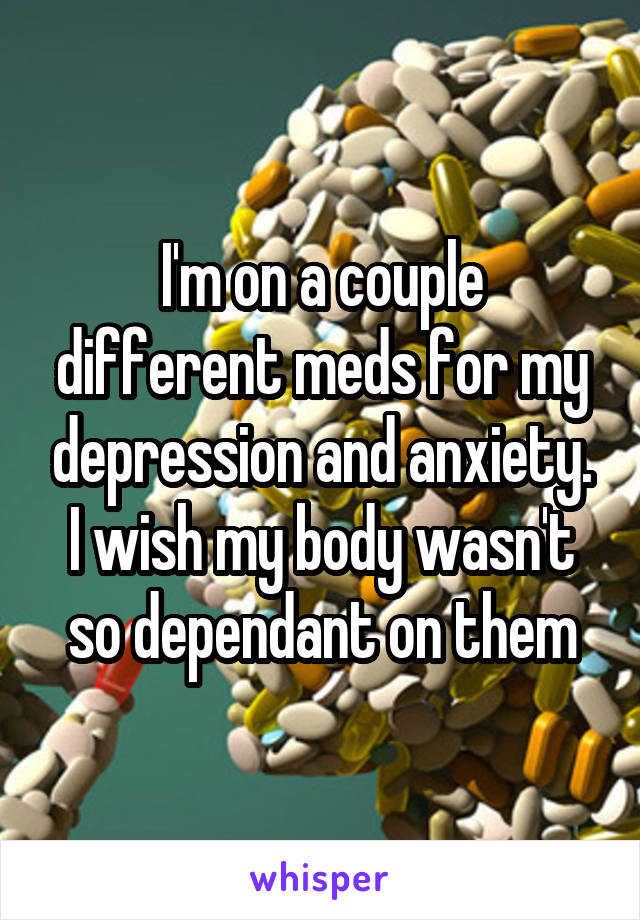 I'm on a couple different meds for my depression and anxiety. I wish my body wasn't so dependant on them