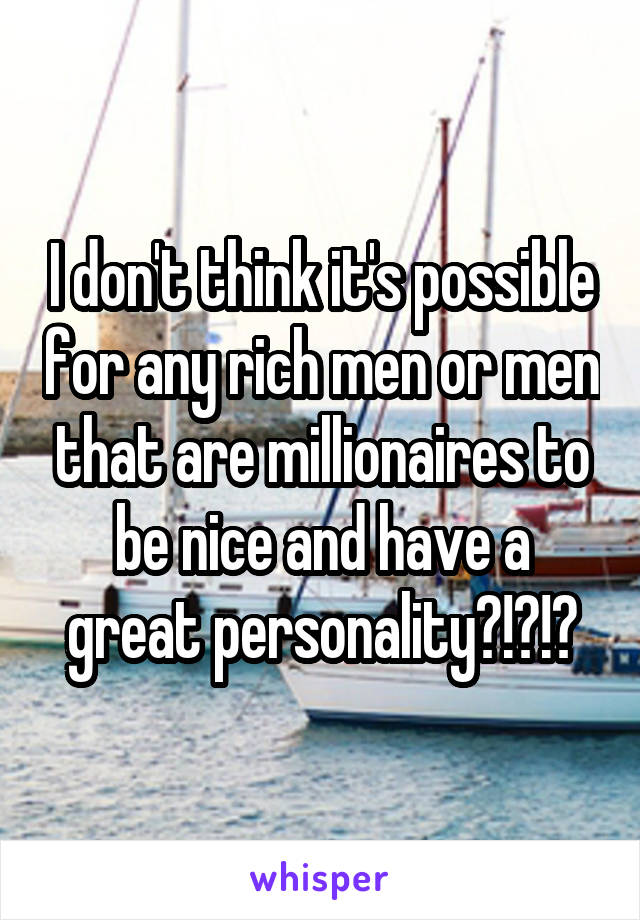 I don't think it's possible for any rich men or men that are millionaires to be nice and have a great personality?!?!?