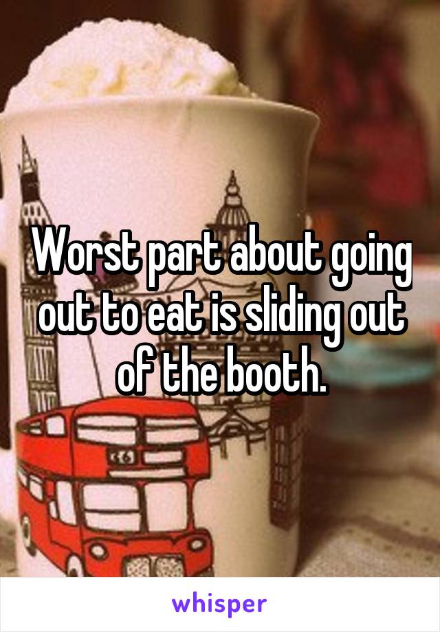 Worst part about going out to eat is sliding out of the booth.