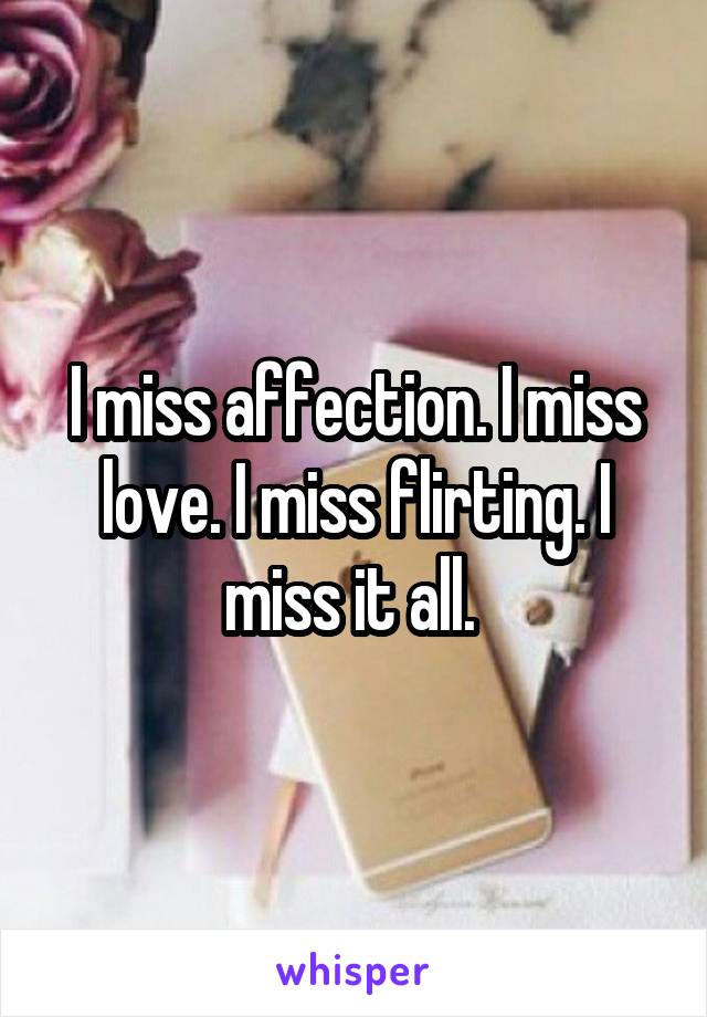 I miss affection. I miss love. I miss flirting. I miss it all. 