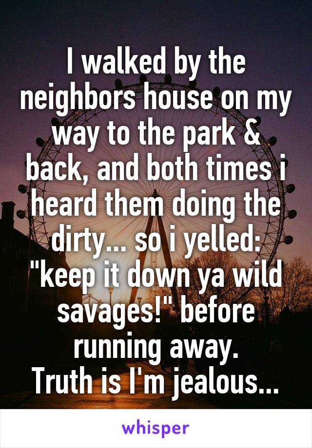 I walked by the neighbors house on my way to the park & back, and both times i heard them doing the dirty... so i yelled: "keep it down ya wild savages!" before running away.
Truth is I'm jealous...