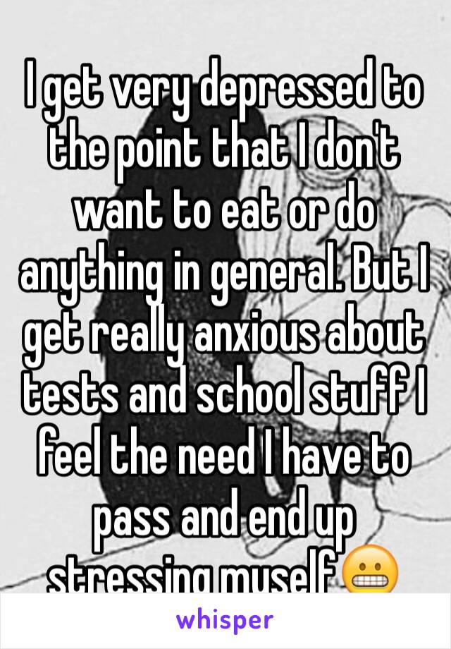 I get very depressed to the point that I don't want to eat or do anything in general. But I get really anxious about tests and school stuff I feel the need I have to pass and end up stressing myself😬