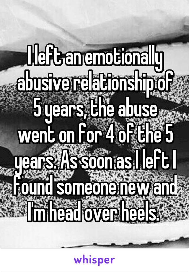 I left an emotionally abusive relationship of 5 years, the abuse went on for 4 of the 5 years. As soon as I left I found someone new and I'm head over heels. 