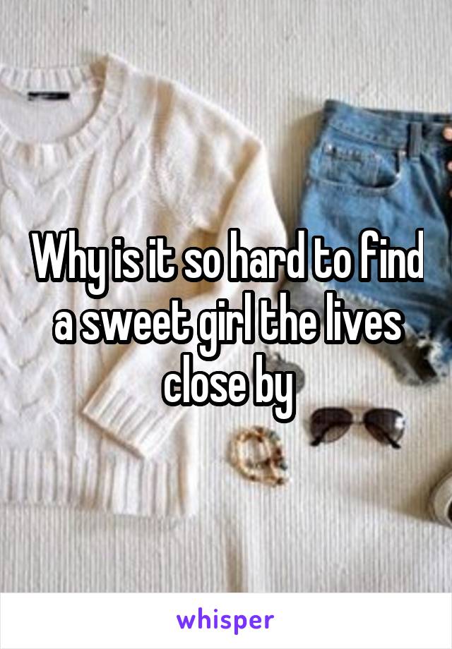 Why is it so hard to find a sweet girl the lives close by