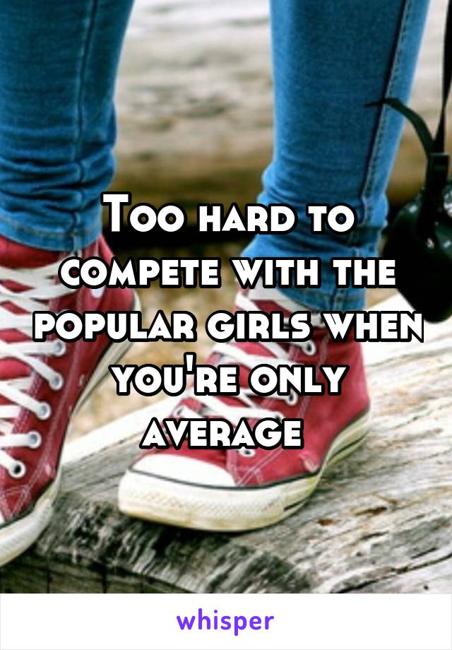 Too hard to compete with the popular girls when you're only average 