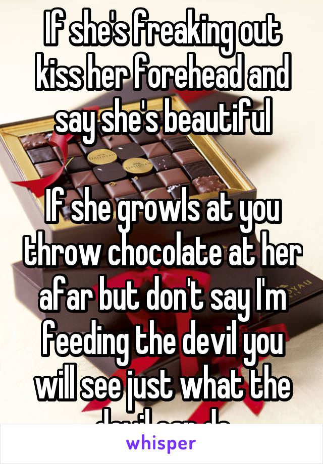 If she's freaking out kiss her forehead and say she's beautiful

If she growls at you throw chocolate at her afar but don't say I'm feeding the devil you will see just what the devil can do