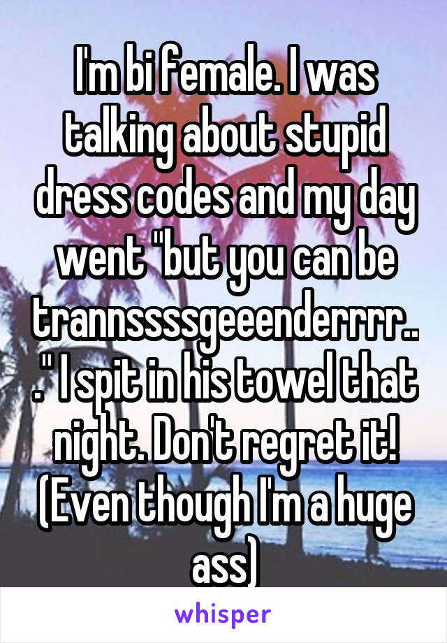 I'm bi female. I was talking about stupid dress codes and my day went "but you can be trannssssgeeenderrrr..." I spit in his towel that night. Don't regret it! (Even though I'm a huge ass)