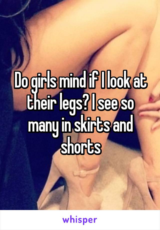 Do girls mind if I look at their legs? I see so many in skirts and shorts