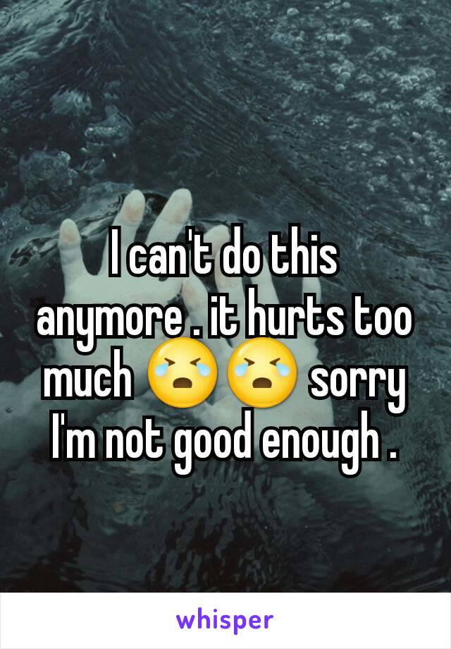 I can't do this anymore . it hurts too much 😭😭 sorry I'm not good enough .