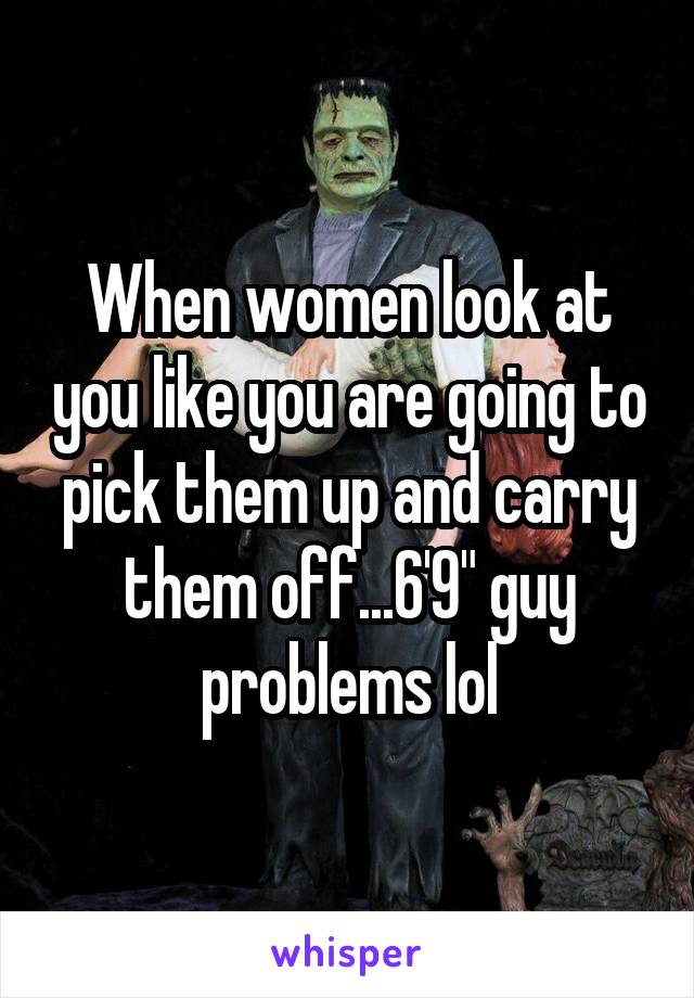 When women look at you like you are going to pick them up and carry them off...6'9" guy problems lol