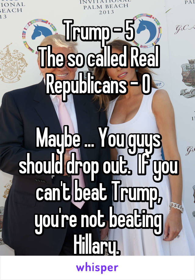 Trump - 5
The so called Real Republicans - 0

Maybe ... You guys should drop out.  If you can't beat Trump, you're not beating Hillary. 